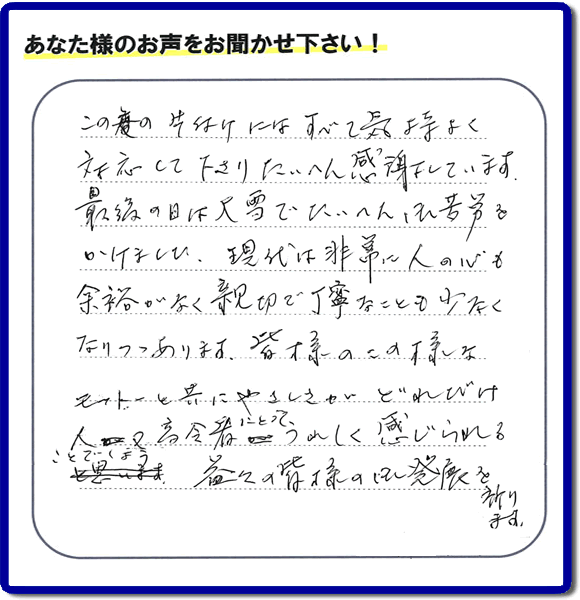 この度の片付けにはすべて気持よく対応して下さりたいへん感謝しています。
最後の日は大雪でたいへん御苦労をかけました。現代は非常に人の心も余裕がなく親切で丁変なことも少なくなりつつあります。皆様のこの様なモットーと共にやさしさがどれだけ人又高齢者にとってうれしく感じられることでしょう。益々の皆様のご発展を祈ります。