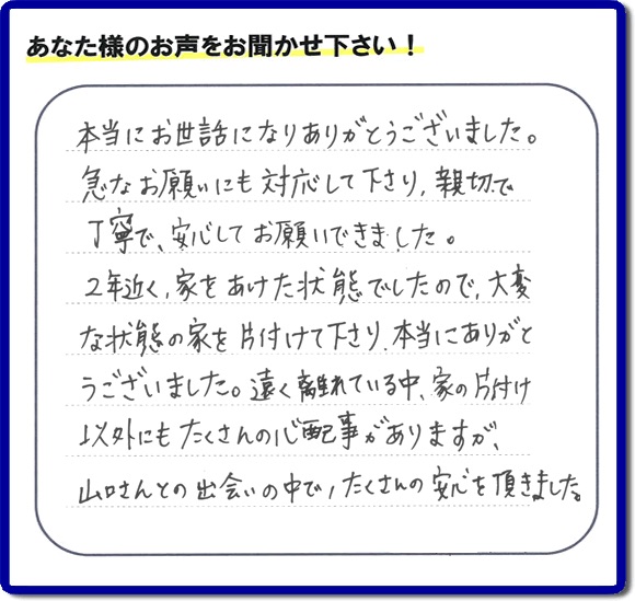 本当にお世話になりありがとうございました。急なお願いにも対応して下さり、親切で丁寧で、安心してお願いできました。2年近く、家をあけた状能でしたので、大変な状態の家を片付けて下さり、本当にありがとうございました。遠く離れている中、家の片付け以外にもたくさんの心配事がありますが、山ロさんとの出会いの中で、たくさんの安心を頂きました。