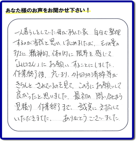 一人暮らしをしていた母が残した家  自分で整理するのが当然と思いはじめましたが、モノの量の多さに精神的、体力的に限界を感じて「山口さん」にお願いすることにしました。 作業終了後、戸じまり、外回りの清掃等が きちんとされているのを見て、この方にお願いして良かったと思いました。最初の問い合せから 見積り 作業終了まで、誠実に対応していただきました。ありがとうござました。