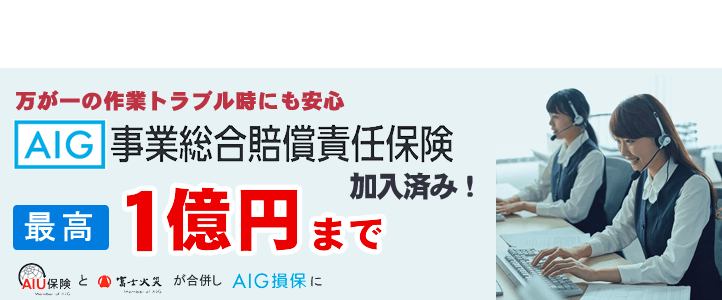 万が一の作業トラブル時にも安心
AIG 事業総合賠償責任保険加入済み! 最高1億円 まで、AIU保険と富士火災が合併し AIG損保に