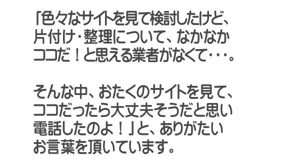 「色々なサイトを見て検討したけど、片付け・整理について、なかなかココだ！と思える業者がなくて・・・。そんな中、おたくのサイトを見て、ココだったら大丈夫そうだと思い電話したのよ！」と、ありがたいお言葉を頂いています。