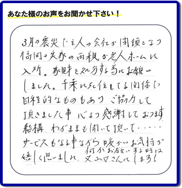 福岡市の何でも屋・便利屋「【便利屋】暮らしなんでもお助け隊 福岡荒江店」へお客様より口コミ・メッセージ「３月の震災で主人の会社が閉鎖となり、福岡の実家の両親が老人ホームに入所。家財を処分する為にお願いしました。千葉に在住している関係で日程的なものもありご協力して頂きました事、心より感謝しております。結構わがままも聞いて頂いて・・・・サービスもさる事ながら暖かいお気持ちが嬉しく思いました。何かお願いする時は又山口さんにします！」非常に嬉しいクチコミ・お言葉感謝感激です。ありがとうございます。実家・親の家の片付け・不用品処分・粗大ゴミ片付け・草取り・お掃除なら、口コミが福岡で一番頂き続ける便利屋・何でも屋「【便利屋】暮らしなんでもお助け隊 福岡荒江店」へ今すぐご相談ください。