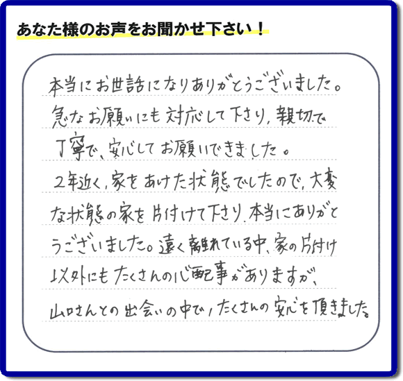 お客様より、福岡県春日市の何でも屋・【便利屋】暮らしなんでもお助け隊 福岡荒江店に「本当にお世話になりありがとうございました。急なお願いにも対応して下さり、親切で、丁寧で、安心してお願いできました。２年近く、家をあけた状態でしたので、大変な状態の家を片付けて下さり、本当にありがとうございました。遠く離れている中、家の片付け以外にもたくさんの心配事がありますが、山口さんとの出会いの中で、たくさんの安心を頂きました。」とのメッセージを頂きました。感謝です。