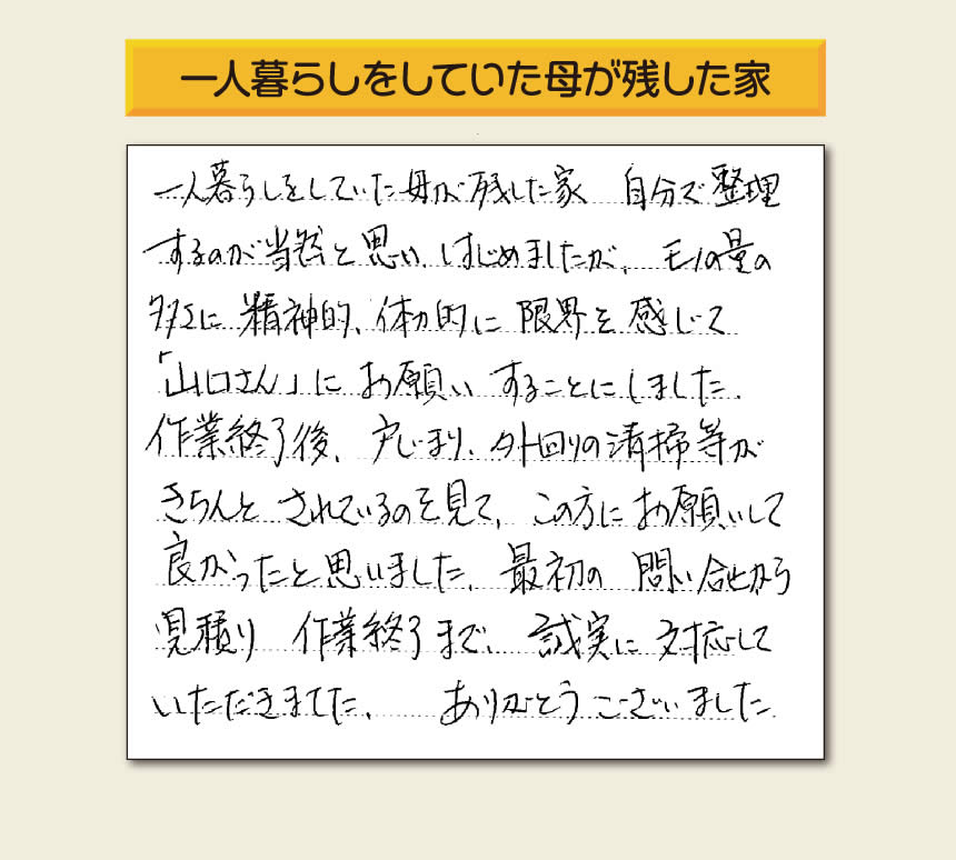 福岡市・春日市・太宰府市・大野城市・那珂川市・糟屋郡にて活動する「【便利屋】暮らしなんでもお助け隊 福岡荒江店」の株式会社フルサポートが太宰府市向佐野のお客様から明日への活力となる生声を頂きました。「一人暮らしをしていた母が残した家 自分で整理するのが当然と思い はじめましたが、モノの量の多さに精神的、体力的に限界を感じて「山口さん」にお願いすることにしました。作業終了後、戸じまり、外回りの清掃等がきちんとされているのを見て、この方にお願いして良かったと思いました。最初の問い合せから見積り　作業終了まで、誠実に対応していただきました。ありがとうございました。」とのありがたいお言葉をいただきました。このようなお客様から頂く声が私たちスタッフ一同の明日もがんばろうとする活力になります。感謝感激しています。重ね重ねありがとうございました。