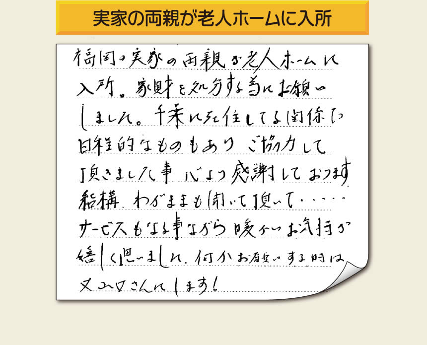 事務所（福岡県福岡市城南区小笹4-19-3）を拠点に空家・留守宅の遺品整理、生前整理、老人ホーム入所前の家一軒丸ごと片付けを行っています株式会社フルサポートへお客様よりメッセージです。「福岡の実家の両親が老人ホームに入所。家財を処分する為にお願いしました。千葉に在住している関係で日程的なものもありご協力して頂きました事、心より感謝しております。結構わがままも聞いて頂いて・・・・サービスもさる事ながら暖かいお気持ちが嬉しく思いました。何かお願いする時は又山口さんにします！」非常に嬉しいお言葉感謝感激です。ありがとうございます。「介護手続きや老人ホームの入所手続きなど、短い滞在時間でやらなければいけないことがたくさんあって、とても両親の家のことまで手をつけることができませんでした。」ご家族の皆さまこうおっしゃっています。「【便利屋】暮らしなんでもお助け隊 福岡荒江店」を運営しています株式会社フルサポートはそんな皆様のお手伝いをさせていただき、お役に立てればと思っております。空家・留守宅に関するお困り事がありましたら、何でもお気軽にお問い合わせください。0120-263-101に今すぐお電話ください。