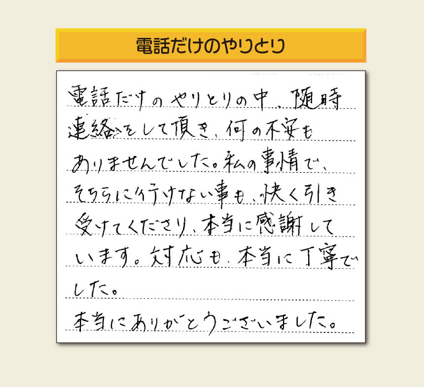 福岡市、春日市、太宰府市、那珂川市、大野城市、筑紫野市、粕屋郡で空家・留守宅の庭木の手入れ、伐採、剪定、草取り、家の中の荷物の片付け、遺品整理など家一軒丸ごと片付けを行っています「【便利屋】暮らしなんでもお助け隊 福岡荒江店」が、引越しから不用品処分までお手伝いしたお客様からの声です。「電話だけのやりとりの中、随時連絡をして頂き、何の不安もありませんでした。私の事情で、そちらに行けない事も、快く引き受けてくださり、本当に感謝しています。対応も、本当に丁寧でした。本当にありがとうございました。」とのありがたいお言葉をいただきました。このようなお言葉をいただくと元気モリモリ、今日もがんばろうとエネルギーがでます。ありがとうございます。