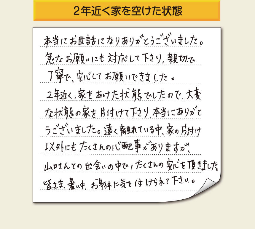 空家・留守宅の家一軒丸ごと片付けをご依頼のお客様より、福岡県福岡市柳瀬を拠点に福岡市、春日市、大野城市、那珂川市、太宰府市、筑紫野市、粕屋郡にて「【便利屋】暮らしなんでもお助け隊 福岡荒江店」という空家・留守宅管理を行っています株式会社フルサポートがメッセージを頂きました。「本当にお世話になりありがとうございました。急なお願いにも対応して下さり、親切で、丁寧で、安心してお願いできました。２年近く、家をあけた状態でしたので、大変な状態の家を片付けて下さり、本当にありがとうございました。遠く離れている中、家の片付け以外にもたくさんの心配事がありますが、山口さんとの出会いの中で、たくさんの安心を頂きました。」お客様の声が私たちにとって最大の励みになりますありがとうございます。感謝です。