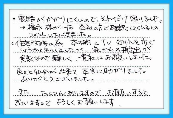 ・電話がかかりにくいので、 それだけ困りました。 →福永様が一応　会社の方で 確認してくれるとのコメントを いただきました。 ・住宅改修の為　本棚とTV処分を 市でしようかと思いましたが、家か らの搬出が実家なので難しく 貴社にお願いしました。  色々と処分が出来て本当に 助かりました ありがとうございました。  また、たくさんありますのでお願い すると思いますので、 よろしくお願いします。