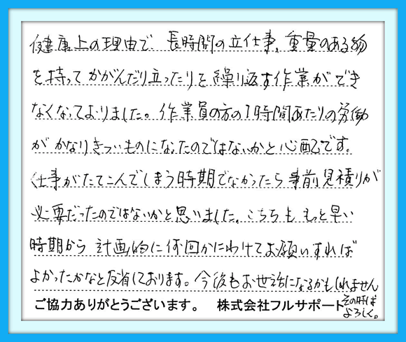 健康上の理由で、長時間の立ち 仕事、重量のある物をもって かがんだり立ったりを繰り返す作業 ができなくなっておりました。 作業員の方の1時間あたりの労働 がかなりきついものになったのでは ないかと心配です。仕事がたて こんでしまう時期でなかったら事前 見積りが必要だったのではないかと 思いました。こちらももっと早い時期 から計画的に何回かにわけて お願いすればよかったかなと反省 しております。 今後もお世話になるかもしれません その時はよろしく。