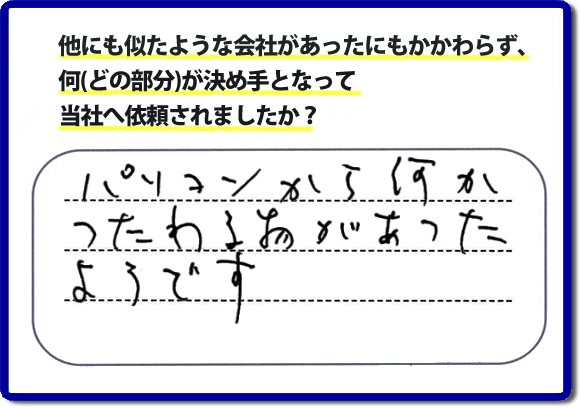 口コミ評判１０　パソコンから何かつたわる物があったようです。当社には、娘さまよりご実家の片付けのお手伝いをしてほしいと依頼されること多く、便利屋・何でも屋「【便利屋】暮らしなんでもお助け隊 福岡荒江店」（福岡）なら、ご自身が立ち会いできなくても母に安心して紹介できるとの理由で、ご相談のお電話をいただいています。また、口コミ評判のコメント、お客様の笑顔、代表者山口の顔写真をはじめ、スタッフの顔写真も掲載しています。作業、電話対応に安心と信頼をし続けて２０年の便利屋。今すぐお電話ください！電話番号0120-263-101へお問い合せ下さい。