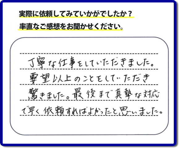 クチコミ評判３１　丁寧な仕事をしていただきました。要望以上のこともしていただき驚きました。最後まで真摯な対応で早く依頼すればよかったと思いました。作業にも満足していただき嬉しい内容のお言葉をいただきました。何でも屋・便利屋の【便利屋】暮らしなんでもお助け隊 福岡荒江店のホームページでは、お客様の笑顔やメッセージ、アンケートのお答えをたくさん掲載しております。ご依頼の際のご参考にしていただけたらと思っています。