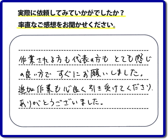 口コミ評判３０　作業される方も代表者の方もとても感じの良い方ですぐにお願いしました。追加作業も心良く引き受けてくださりありがとうございました。　もちろん追加作業もお受けしています。その際は必要な費用を必ずご説明したあとに作業を行っていますので、ご心配ありません。便利屋「【便利屋】暮らしなんでもお助け隊 福岡荒江店」では安心と信頼を大切に電話応対、ご挨拶、作業にいたるまで気を付けて作業を行っています。