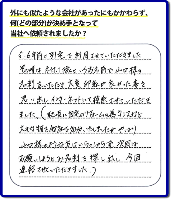 Q：外にも似たような会社があったにもかかわらず、何(どの部分)が決め手となって当社へ依頼されましたか？A:５、６年前に別宅で利用させていただきました。その時は片付け隊といいうお名前で山口様の名刺をいただき、大変印象が良かった事を思い出しインターネットにて検索させていただきました。（秋頃に自宅のリフォームの為、タンスなど大きな物を他社で処分いたしましたが、やはり山口様のような方はいらっしゃらず、次回はお願いしようと名刺を探し出し今回連絡させていただきました。）というお客様からのメッセージ頂きました。当社は引っ越し後の片付けだけでなく、実家・親の家の片付け・不用品処分・庭木の伐採・草取り・お掃除・空き家管理など、様々な業務を行っています。お客様からの評判・口コミ獲得数・お客さまからの評価も福岡No１の便利屋・何でも屋「【便利屋】暮らしなんでもお助け隊 福岡荒江店」へ今すぐご相談ください。