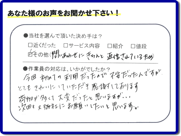 福岡県の福岡市、春日市、那珂川市、大野城市、太宰府市、筑紫野市、粕屋郡、糸島市で活動する、粗大ゴミ、不要品の回収専門の便利屋が、お客様より口コミ・評判・評価を頂きました。当社は、口コミ、お客様からの評判が福岡No１の便利屋・何でも屋として、屋号を「【便利屋】暮らしなんでもお助け隊 福岡荒江店」として片付け専門の便利屋として活動しています。今回は、故人の遺品整理片付けを行ったお客様（ご長女様）から親御様が住んでいたご実家一軒丸ごとのゴミ処分、粗大ごみ片付けを行った後に頂いた、お客様クチコミ・評価の声です。当社を選んで頂いた決め手は、「問い合わせにきちんと返信されているため」とのこと。「今回初めての利用だったので不安だったんですが、とてもきれいにしていただき感謝しております。荷物が多くて大変だったと思いますが、次回も又御社にお願いしたいと思います。」とのありがたい評価をいただきました。親の家・実家の不用品回収や大型家具の片付け、粗大ゴミ処分に関することなら、お片付け・お掃除専門の便利屋の当社「【便利屋】暮らしなんでもお助け隊 福岡荒江店」へご一報ください。電話番号はフリーダイヤルは0120-263-101です。一般電話は092-588-0102です。