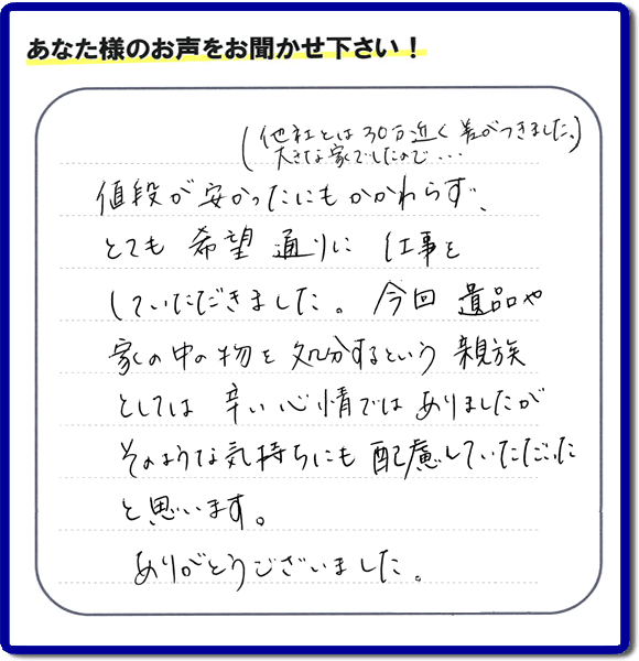 福岡県春日市を拠点に福岡で活動する何でも屋・便利屋のお家丸ごと【便利屋】暮らしなんでもお助け隊 福岡荒江店が愛する故人の遺品整理片付けを行ったお客様から口コミ・お客様生の評価・評判の声を頂きました。「他社とは３０万円近く差がつきました。大きな家でしたので・・・）値段が安かったにもかかわらず、とても希望通りに仕事をしていただきました。今回 遺品や家の中の物を処分するという親族としては辛い心情ではありましたが、そのような気持ちにも配慮していただいたと思います。ありがとうございました。」とのありがたいお言葉をいただきました。ご長女さま、ご姉妹様へ、実家・親の家の片付け・不用品処分・庭木の伐採・草取り・お掃除・空き家管理なら、口コミ・評価・評判が福岡No１の便利屋・何でも屋「【便利屋】暮らしなんでもお助け隊 福岡荒江店」へ今すぐご相談ください。