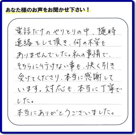 福岡市、春日市、太宰府市、那珂川市、大野城市、筑紫野市で活動する、家（実家や親の家など）一軒丸ごとの不要品回収、粗大ごみ処分、大型家具の片付けを専門に行う便利屋・何でも不用品を片付ける「【便利屋】暮らしなんでもお助け隊 福岡荒江店」が、引越しから不用品処分まで色々お手伝いしたお客様から口コミ・評価・評判の声を頂きました。「電話だけのやりとりの中、随時連絡をして頂き、何の不安もありませんでした。私の事情で、そちらに行けない事も、快く引き受けてくださり、本当に感謝しています。対応も、本当に丁寧でした。本当にありがとうございました。」とのありがたい評価・評判の声をいただきました。このようにお客様より口コミをいただくと元気モリモリ、今日もがんばろうとエネルギーがでます。ありがとうございます。