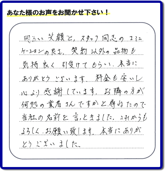 春日市大和町在住のお客様で、息子様のお部屋にあるベットやステレオ、小物類の片付けのお手伝いの依頼をされたお客様より、お客様のくちこみ、評価、評判の声カードをいただきました。「明るい笑顔と、スタッフ同志のコミュニケーションの良さ、契約以外の品物も気持ち良く引受けてもらい、本当にありがとうございます。料金も安いし心より感謝しています。お隣の方が何処の業者さんですかと尋ねたので当社の名前を言っときました。これからもよろしくお願い致します。本当にありがとうございました。」お客様からの口コミ、評価、評判の声が私たちにとって大きな活力となり、今日も一日がんばるぞ！とエネルギーが沸きます。ありがとうございます。