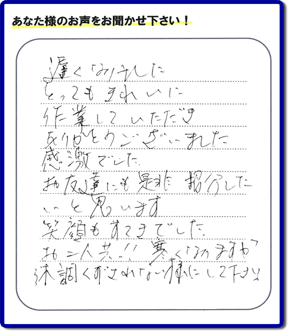 引越し後の不用品片付けのお手伝いを行ったお客様から評価コメント、評判・口コミの声です。「とてもきれいに作業していただき、ありがとうございました。感激でした。お友達にも是非紹介したいと思います。笑顔もすてきでした。お二人共！！寒くなりますが体調くずされない様にして下さい。」お心遣いありがとうございます。ご長女さま、ご姉妹様へ、実家・親の家の片付け・不用品処分・庭木の伐採・草取り・お掃除・空き家管理なら、口コミ・お客様の評価・評判が福岡No１の便利屋・何でも屋「【便利屋】暮らしなんでもお助け隊 福岡荒江店」へ今すぐご相談ください。