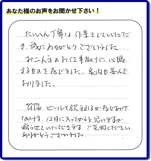 不用品の処分、粗大ゴミの回収、大型家具の処理、その他家一軒丸ごと片付けを専門に行う便利屋が、福岡市南区筑紫が丘在住のお客様より、ご親族様の遺品整理片付お手伝いのご依頼を受けました。さらに、家具、布団、毛布、家電品、不要品や粗大ゴミ等の運び出しのお手伝いも行いました。作業完了後にお客様から、口コミ（くちこみ）・評判メッセージを頂きました。「たいへん丁寧な作業をしていただき誠にありがとうございました。お二人方のお仕事振りに心暖まるものを感じました。家内も喜んでおりました。皆様ビールを飲まれるか存じあげないまま、１２月に入ってからと思いますが贈らせていただきます。ご笑納ください。ありがとうございました。」との評価を頂きました。、本当に恐縮です。スタッフ皆でありがたく頂きました。親の家の片付け・お掃除は、口コミ・お客様の評価・評判が福岡No１の便利屋・何でも屋「【便利屋】暮らしなんでもお助け隊 福岡荒江店」へ、今すぐ電話下さい。