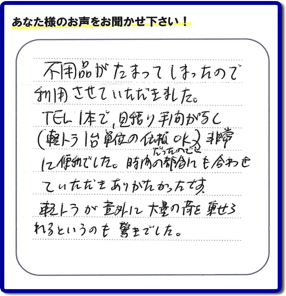 福岡市南区三宅にて、家の中にある不要品片付けのお手伝いを依頼されたお客様より口コミ・お客様の評価、評判メッセージをいただきました。「不用品がたまってしまったので利用させていただきました。ＴＥＬ１本で、見積り手間がなく（軽トラ１台単位の依頼ＯＫだったので）非常に便利でした。時間の都合にも合わせていただきありがたかったです。軽トラが以外に大量の荷を乗せられるというのも驚きでした。」との口コミ・当社の評価、評判をいただきました。お客様の評価・評判の声・口コミをいただくことが、私たちにとって何よりもの励みになります。ありがとうございます。