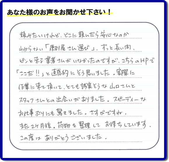 ご実家や親の家の不用品回収、粗大ゴミや大型家具の処分を専門に行う便利屋「【便利屋】暮らしなんでもお助け隊 福岡荒江店」に、糸島市美咲が丘のご実家（親の家）にて、お亡くなりになったご家族様の学習机やテーブル、本棚、ベット、書籍類、衣服、小物などすべてを片付けるお手伝いを行ったお客様より評価（口コミ）を頂きました。『頼みたいけど、どこに頼んだら安心なのかわからない「便利屋さん選び」、ずっと長い間、ピンと来る業者さんがいなかったのですが、こちらのHPで「ここだ！！」と直感的にそう思いました。実際に作業に来て頂いて、とても誠実そうな山口さんとスタッフさんとの出会いがありました。スピーディーなお仕事ぶりにも驚きました。さすがですね。また２ヶ月後、荷物を整理してお待ちしています。この度はありがとうございました。』とのありがたい評価・評判のお言葉をいただきました。このようなお客様からの評価・評判・口コミをいただけるとスタッフ一同励まさせて元気になります。感謝です。ありがとうございました。ご長女さま、ご姉妹様へ、実家・親の家の片付け・不用品処分・庭木の伐採・草取り・お掃除・空き家管理なら、口コミ・お客様からの評判・評価が福岡No１の便利屋・何でも片付ける何でも屋「【便利屋】暮らしなんでもお助け隊 福岡荒江店」へ今すぐご相談ください。