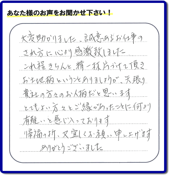 那珂川市のご両親が住まれていたご実家の片付けのお手伝いを行った３姉妹のご長女様（岡山にお住い）より、作業終了後、口コミ・お客様からの便利屋としての施工評価を頂きました。「大変助かりました。誠意あるお仕事のされ方に心より感激致しました。これ程きちんと精一杯片づけて頂き、お土地柄ということもありましょうが、矢張り貴社の方々のお人柄だと思います　とてもおい方々とご縁があったことに何より有難いと感じ入っております　帰福の折、又宜しくお願い申し上げます　ありがとうございました」　このような励みになるメッセージありがとうございます。この仕事をやって本当に良かったです。明日もがんばろうというやる気がみなぎりました。片付け専門の便利屋「【便利屋】暮らしなんでもお助け隊 福岡荒江店」は、福岡市城南区の荒江、荒江団地、飯倉、梅林、片江、金山団地、神松寺、城西団地、宝台団地、田島、茶山、堤、堤団地、小笹、鳥飼、長尾、七隈、野芥、別府、樋井川、東油山、別府団地、干隈、南片江、友泉亭、梅林、西片江、松山にても行っています。ご長女さま、ご姉妹様へ、実家(親の家)の片付け・不要品片付け・庭木の剪定・草刈り・お掃除・空き家の窓開けなら、お客様からの何でも屋仕事の評判・評価・クチコミ獲得数が福岡でNo１の何でも屋・便利屋「【便利屋】暮らしなんでもお助け隊 福岡荒江店」へ、今すぐご相談ください。