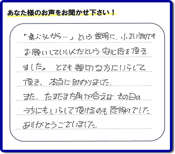 福岡（春日市、那珂川市、大野城市、太宰府市、筑紫野市、糟屋郡）で活動する片付け専門の何でも屋・便利屋「【便利屋】暮らしなんでもお助け隊 福岡荒江店」フルサポートへお客様より口コミ・お客様の評価・評判メッセージ頂きました。「『歯ぶらしから・・・』という説明に、小さい物でもお願いしていいんだという安心感を頂きました。とても親切な方にいらして頂き、本当に助かりました。またたまたま方角が合えば、その日のうちにもいらして頂けるのも感謝でした。ありがとうございました。」とのお客様の声、感謝です。お客様からの口コミ・評価・評判をいただくことが一番やる気がでます。ご長女さま、ご姉妹様へ、実家・親の家の片付け・不用品処分・庭木の伐採・草取り・お掃除・空き家管理なら、お客様からの評判・口コミ獲得数・お客さまからの評価が福岡No１の便利屋・何でも屋「【便利屋】暮らしなんでもお助け隊 福岡荒江店」へ今すぐご相談ください。