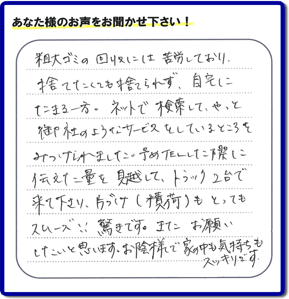 福岡市東区水谷在住のお客様より【便利屋】暮らしなんでもお助け隊 福岡荒江店フルサポートへ「粗大ゴミの回収には苦労しており、捨てたくても捨てられず、自宅にたまる一方。ネットで検索して、やっと御社のようなサービスをしているところをみつけられました。予めTELした際に伝えた量を見越して、トラック２台で来て下さり、片づけ（積荷）もとってもスムーズ！！驚きです。またお願いしたいと思います。お蔭様で家の中も気持もスッキリです。」とのありがたいお言葉を頂きました。感謝です。