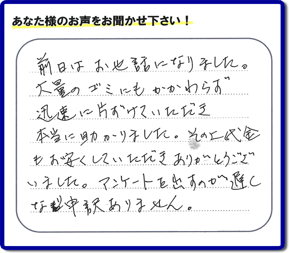 福岡にて不用品・粗大ゴミ・不燃物・可燃物の片付けのお手伝いを行っています「【便利屋】暮らしなんでもお助け隊 福岡荒江店」です。株式会社フルサポートが運営しています。作業終了後、お客様より口コミ・お客様の評価、お客様からの評判メッセージをいただきました。「前日はお世話になりました。大量のゴミにもかかわらず迅速に片付けていただき、本当に助かりました。その上代金もお安くしていただきありがとうございました。アンケートを出すのが遅くなり申訳ありません。」とのこと。とんでもありません。わざわざお客様の評価・評判の声・口コミありがとうございます。実家（親の家）の片付け・お掃除なら、口コミ・お客様の評価・評判が福岡No１の当社へ