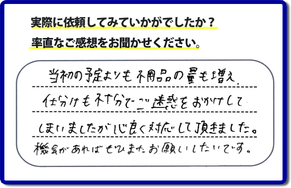 口コミ評判２１　当初の予定よりも不用品の量も増え、仕分けも不十分でご迷惑をおかけしてしまいましたが、心良く対応していただきました。機会があればぜひまたお願いしたいです。当社では、仕分けのお手伝いもしていますので、生活していたままの状態からでも全部こちらにお任せで片づけることができます。実家・親の家丸ごとの片付けは、便利屋・何でも屋「【便利屋】暮らしなんでもお助け隊 福岡荒江店」（福岡）へご相談ください。クチコミ・評判のお客様のコメントもホームページへ記載していますので、ご参考にしていただけらと思っています。