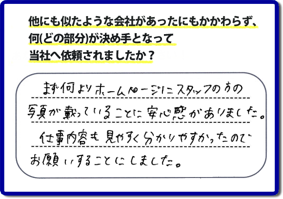 口コミ評判８　まず何よりホームページにスタッフの方の写真が載っていることに安心感がありました。仕事内容も見やすくわかりやすかったので、お願いすることにしました。　便利屋・何でも屋の「【便利屋】暮らしなんでもお助け隊 福岡荒江店」（福岡）のホームページでは、代表者山口をはじめスタッフの顔写真・お客様の笑顔・実際のお客様の口コミ評判コメントを掲載しています。安心と信頼を心がけ作業を行い続けて２０年。家のことで困ったら町の便利屋・何でも屋の【便利屋】暮らしなんでもお助け隊 福岡荒江店　電話番号0120-263-101へお電話ください。