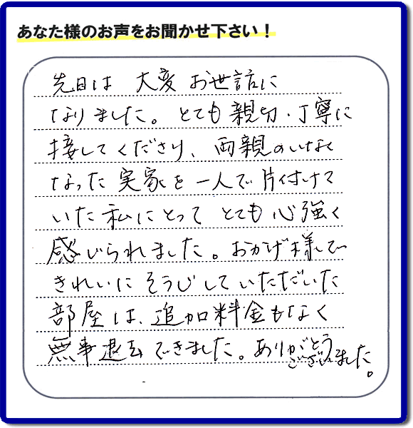 便利屋の施工の後、お客様よりメッセージいただきました。「先日は、大変お世話になりました。とても親切・丁寧に接してくださり、両親のいなくなった実家を一人で片付けていた私にとって、とても心強く感じられました。おかげ様できれいにそうじしていただいた部屋は追加料金もなく無事退去できました。ありがとうございました。」とのこと。当社の何でも屋施工に対するお客様からの評判・口コミを頂きました。親の家の大型家具・粗大ゴミの片付け・庭木切り・草刈りと草取り・ハウスクリーニングなら、口コミ獲得数・お客様からの評判・評価が福岡で一番の便利屋・何でも屋「【便利屋】暮らしなんでもお助け隊 福岡荒江店」へどうぞ。当社では、『７つのお約束』をしています。