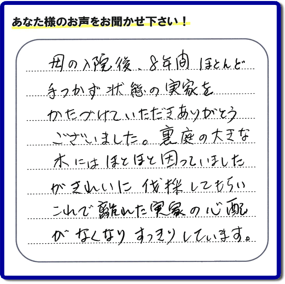 ご実家・親の家一軒丸ごとの不用品処分、粗大ゴミ回収、大型家具処理、その他片付け専門の便利屋「【便利屋】暮らしなんでもお助け隊 福岡荒江店」がお客様より口コミ・評価・評判のメッセージを頂きました。『母の入院後、８年間ほとんど手つかず状態の実家をかたづけていただきありがとうございました。裏庭の大きな木にはほとほと困っていましたが、きれいに伐採してもらい、これで離れた実家の心配がなくなり、すっきりしています。」とのこと。うれしい評価ありがとうございます。ご長女さま、ご姉妹様へ、実家・親の家の片付け・不用品処分・庭木の伐採・草取り・お掃除・空き家管理なら、お客様からの評判・口コミ獲得数・お客さまからの評価が福岡No１の便利屋・親の家の片付けなら何でも行う何でも屋「【便利屋】暮らしなんでもお助け隊 福岡荒江店」へ、今すぐご相談ください。