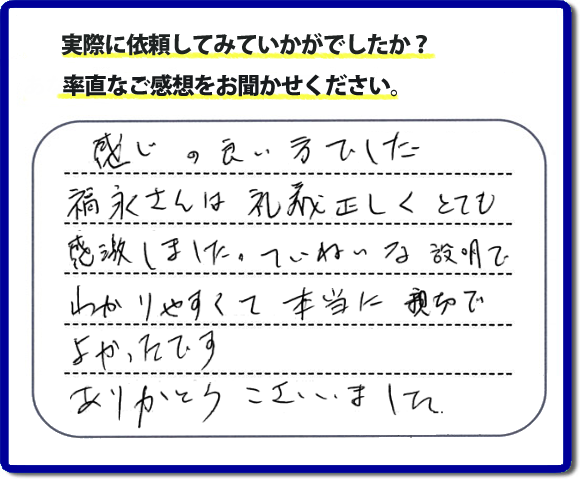 口コミ評判１７　感じの良い方でした。福永さんは礼儀正しく、とても感激しました。ていねいな説明でわかりやすく本当に親切でよかったです。ありがとうございました。当社の何でも屋施工に対するお客様からの評判・口コミを頂きました。親の家の大型家具・粗大ゴミの片付け・庭木切り・草刈りと草取り・ハウスクリーニングなら、口コミ獲得数・お客様からの評判・評価が福岡で一番の便利屋・何でも屋「【便利屋】暮らしなんでもお助け隊 福岡荒江店」へどうぞ。当社では、『７つのお約束』をしています。