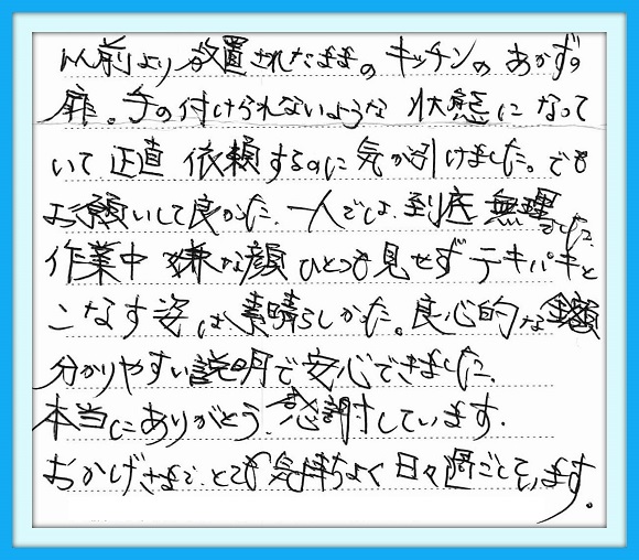 以前より放置されたままの キッチンのあかずの扉。手の付けら れないような状態になって正直依頼 するのに気が引けました。でも お願いして良かった。一人では 到底無理でした。作業中嫌な顔 ひとつ見せずテキパキとこなす姿は 素晴らしかった。良心的な金額、 分かりやすい説明で安心できました 本当にありがとう、感謝しています。 おかげさまで、とても気持ちよく 日々過ごしています。