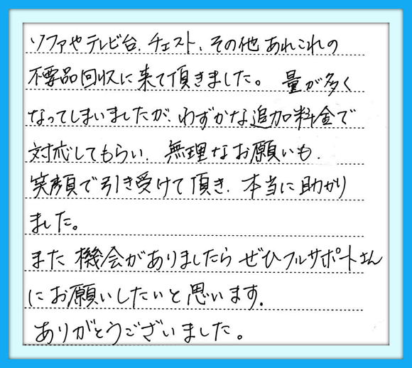 ソファーやテレビ台、チェスト、 その他あれこれの不要品回収に 来て頂きました。量が多くなって しまいましたが、わずかな追加料金 で対応してもらい、無理なお願いも 笑顔で引き受けて頂き、本当に 助かりました。また機会が ありましたら、ぜひ フルサポートさんにお願いしたいと 思います。 ありがとうございました。