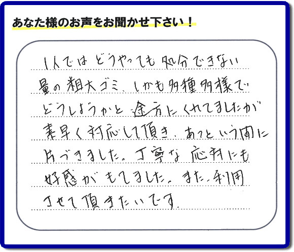 親の家（実家）の一軒丸ごと粗大ゴミや不用品の片付けを専門に行う便利屋が、お客様より評価・口コミを頂きました。「一人ではどうやっても処理できない量の粗大ゴミ、しかも多種多様でどうしようかと途方にくれていましたが素早く対応して頂き、あっという間に片づきました。丁寧な対応にも好感がもてました。また、利用させて頂きたいです。」という、お客様からのクチコミ評価メッセージです。口コミ・お客様の評判が福岡No１の粗大ゴミ片付け専門の便利屋・不用品片付け専門の何でも屋「【便利屋】暮らしなんでもお助け隊 福岡荒江店」へ親の家（実家）一軒丸ごと片付けはお任せください。