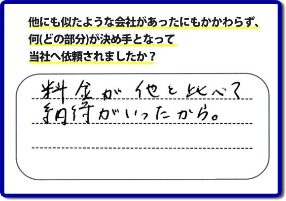 口コミ評判１２　料金が他と比べて納得がいったから。　便利屋・何でも屋「【便利屋】暮らしなんでもお助け隊 福岡荒江店」では、わかりやすい料金表、パック料金で家の丸ごと片付けから、不用品片付け、家の解体、土地売却に至るまで、あなたのご実家（親の家）の困ったことを解決しています。安心と信頼をモットーにお客様と常に接し続けて２０年。今ではたくさんのお客様より、クチコミ評判のコメントをいただいています。とくに女性（姉妹・高齢者の女性）お客様から支持をいただいています。福岡の家で困った！そんなときは！【便利屋】暮らしなんでもお助け隊 福岡荒江店へ今すぐお電話ください。電話の対応は代表者の山口が担当しています。