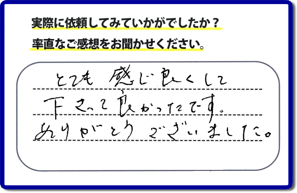 口コミ評判１８　とても感じ良くして下って、良かったです。ありがとうございました。当社では、不用品の片付けから、家丸ごとの片付け、その他、家具移動、引越しのお手伝い、お掃除、家の解体、売却、修理など、お客様のお困りごとを解決しています。 便利屋・何でも屋の「【便利屋】暮らしなんでもお助け隊 福岡荒江店」（福岡）のホームページでは、代表者山口をはじめスタッフの顔写真・お客様の笑顔・実際のお客様の口コミ評判コメントを掲載しています。安心と信頼を心がけ作業を行い続けて２０年。家のことで困ったら町の便利屋・何でも屋の【便利屋】暮らしなんでもお助け隊 福岡荒江店　電話番号0120-263-101へお電話ください。