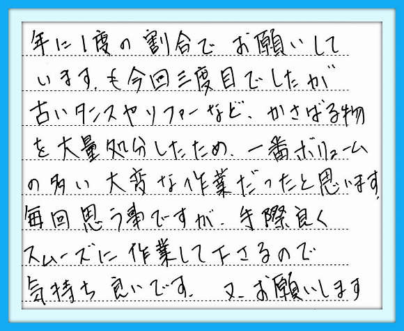 年に１度の割合でお願いして います。今回三度目でしたが 古いタンスやソファーなど、 かさばる物を大量処分したため、 一番ボリュームの多い大変な 作業だったと思います。  毎回思う事ですが、手際良く スムーズに作業して下さるので 気持ち良いです。  又、お願いします。