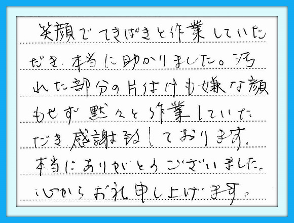 笑顔でてきぱきと作業していただ き本当に助かりました。汚れた部分 の片付けも嫌な顔もせず黙々と 作業していただき感謝しております 本当にありがとうございました。 心からお礼申し上げます。