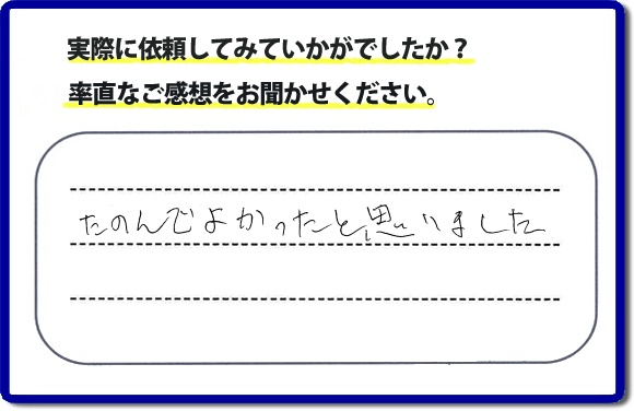 クチコミ評判３２　「たのんでよかったと思いました。」お客様に作業を満足していただけることは当社としても非常に遣り甲斐を感じることでもあり、うれしい気持ちになる最大の誉め言葉ではないでしょうか。明日のお客様にも満足していただけるように、頑張ります！何でも屋・便利屋の【便利屋】暮らしなんでもお助け隊 福岡荒江店 福岡では、お客さまの生の感想・メッセージを福岡で一番掲載しています。これからもお客様の感謝の言葉、お礼の言葉をかけていただけてるように頑張っていきます。これまでご依頼いただいた、お客さまの声や笑顔、施工写真をご参考にご依頼をいただいているお客さまのたくさんおられますのでぜひ見てください！