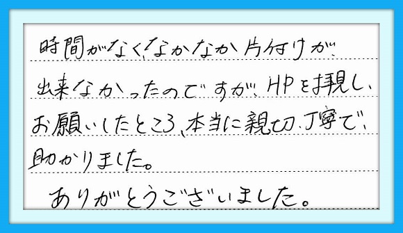 時間がなく、なかなか片付けが 出来なかったのですがHPを拝見し お願いしたところ、本当に親切丁寧 で助かりました。 ありがとうございました。