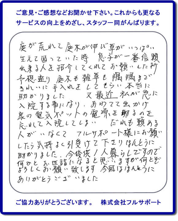 【便利屋】暮らしなんでもお助け隊 福岡荒江店福岡 便利屋・お掃除・片付けサービス へのご意見・ご感想などお聞かせ下さい。これからも更なうサービスの向上をめざし、スタッフ一同がんばります。お客様からメッセージを頂きました。庭が荒れて庭木が伸び草がいっぱい生えて困っていた時、息子が一番信頼できる人を紹介してくれてお願いした所、予想通り庭木も雑草も隅隅まできれいに手入れをしてもらい本当に助かりました。又最近 私が急に入院する事になり、あわてて出かけ家の電気ポットの電源を切るのを忘れて入院してしまい、だれも頼める人がいなくてフルサポート様にお願いしたら気持ちよく引受けて下さりほんとうに助かりました。今後共１人暮らしですので何かとお世話になると思いますが何とぞよろしくお願い致します。今回はほんとうにありがとうございました。このような励みになるお言葉を頂きました。ありがとうございます。