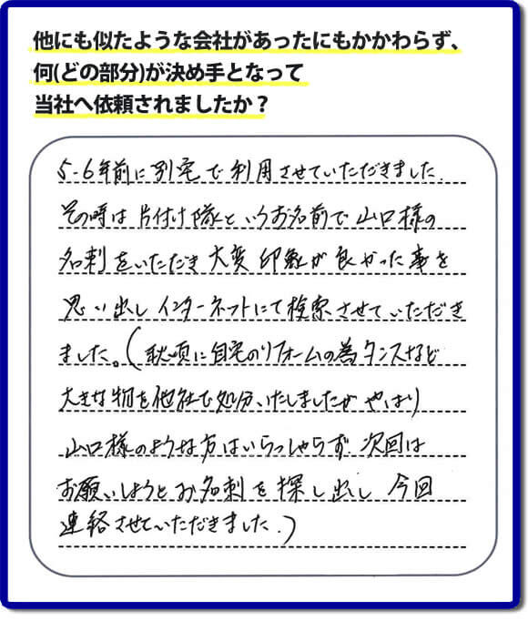 口コミ１　５・６年前に別宅で利用させていただきました。その時は片付け隊（山口ホームサービス）というお名前で山口様の名刺をいただき大変印象が良かったことを思い出しインターネットにて検索させていただきました。（秋頃に自宅のリフォームの為、タンスなどの大きな物を他社で処分いたしましたが、やはり山口様のような方はいらっしゃらず、次回はお願いしようとお名刺を探し出し今回連絡させていただきました。）便利屋・何でも屋の「【便利屋】暮らしなんでもお助け隊 福岡荒江店」には、福岡の各地域から不要品・不用品片付け・お掃除・草取り・植木の剪定・お家で困ったことなどたくさんの依頼をお受けしております。また、おかげさまで口コミ・評判の声もたくさん届いています。今回のお客様のように数年間あいだがあいたお客様（リピータのお客様）より、再ご依頼もいただいております。