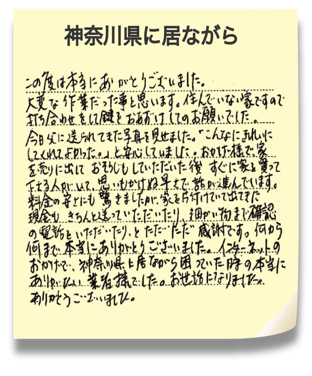 神奈川県に居ながら この度は本当にありがとうございました。 大変な作業だった事と思います。住んでいない家ですので 打ち合わせをして鍵をおあずけしてのお願いでした。 今日父に送られてきた写真を見せました。「こんなにきれいに してくれてよかった。」と安心していました。おかげ様で、家 を売りに出しておそうじもしていただいた後すぐに家を買って 下さる人間がいて、思いもかけぬ早さで話が進んでいます。 料金の安さにも驚きましたが、家を片付けていて出てきた 現金もきちんと送っていただいたり、細かい物まで確認 の電話をいただいたり、とただただ感謝です。何から 何まで本当にありがとうございました。インターネットの おかげで、神奈川県に居ながら困っていた時の本当に ありがたい業者様でした。お世話になりました。 ありがとうございました。